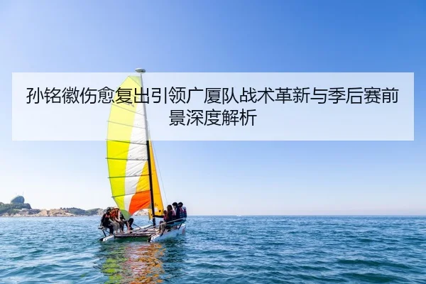 孙铭徽伤愈复出引领广厦队战术革新与季后赛前景深度解析（HTH SPORTS）