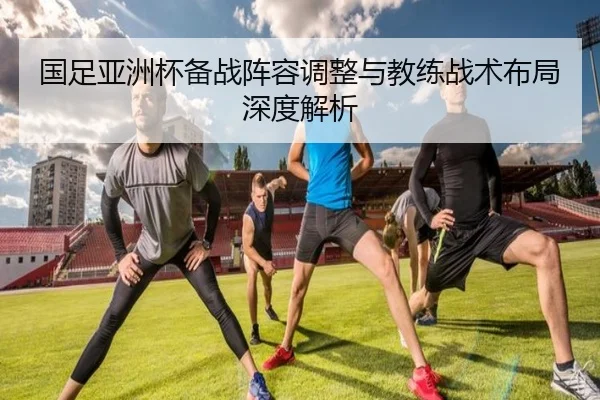 国足亚洲杯备战阵容调整与教练战术布局深度解析（HTH SPORTS）